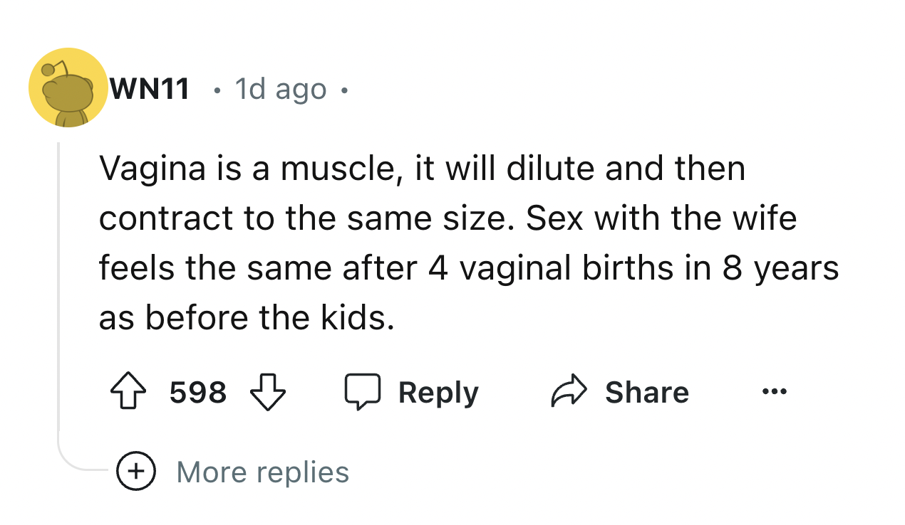 number - WN11 1d ago Vagina is a muscle, it will dilute and then contract to the same size. Sex with the wife feels the same after 4 vaginal births in 8 years as before the kids. 598 ... More replies